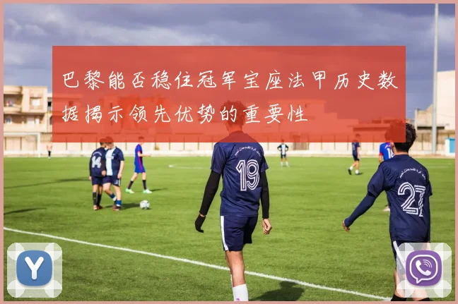 巴黎能否稳住冠军宝座法甲历史数据揭示领先优势的重要性