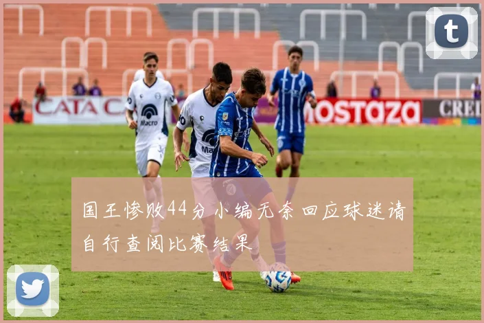 国王惨败44分小编无奈回应球迷请自行查阅比赛结果
