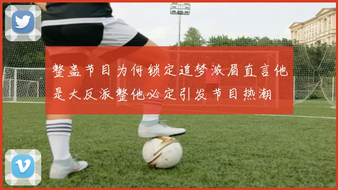 整蛊节目为何锁定追梦浓眉直言他是大反派整他必定引发节目热潮