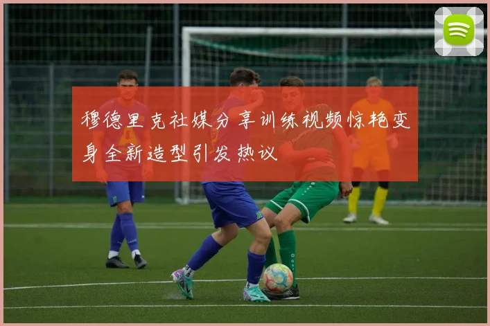穆德里克社媒分享训练视频惊艳变身全新造型引发热议