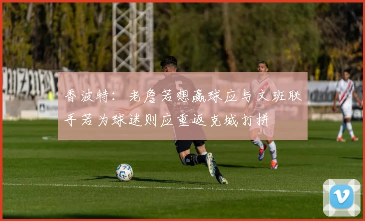 香波特：老詹若想赢球应与文班联手若为球迷则应重返克城打拼