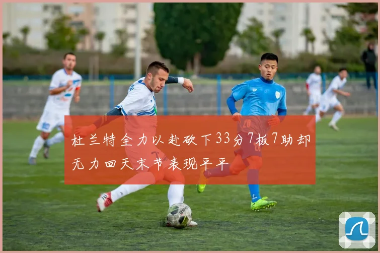 杜兰特全力以赴砍下33分7板7助却无力回天末节表现平平