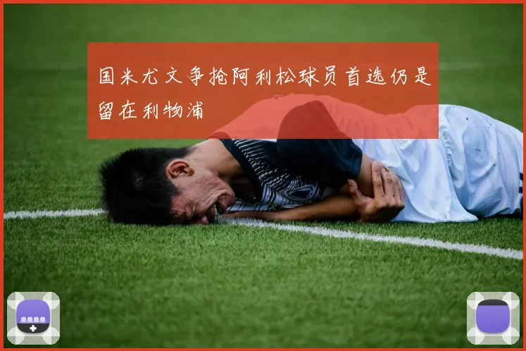 国米尤文争抢阿利松球员首选仍是留在利物浦