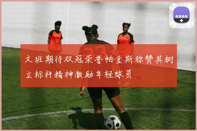 文班期待双冠荣誉帕金斯称赞其树立标杆精神激励年轻球员