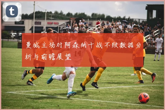 曼城主场对阿森纳十战不败数据分析与前瞻展望