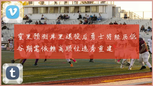 霍里预测库里退役后勇士将经历低谷期需依赖高顺位选秀重建