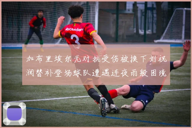 加布里埃尔无对抗受伤被换下刘祝润替补登场球队遭遇连夜雨般困境